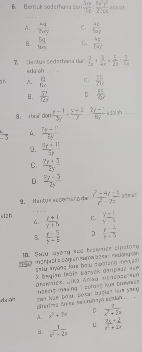 Bentuk sederhana dari  3xy/15p : 9x^2y^2/20pq  adalah
A.  4q/15xy  C.  4p/9xy 
B.  5q/9xy   4q/9xy 
D.
7. Bentuk sederhana dari  2/3x + 3/4x *  5/2x : 3/4x 
adalah . . . .
C.
ah A.  19/6x   50/21x 
D.
B.  37/12x   85/18x 
8. Hasil dari  (y-1)/3y + (y+2)/y - (2y-1)/6y  adalah . . . .
 4/-3  A.  (6y-11)/6y 
B.  (6y+11)/6y 
C.  (2y+3)/2y 
D.  (2y-3)/2y 
9. Bentuk sederhana dari  (y^2-4y-5)/y^2-25  adalah
. . .
alah
A.  (y+1)/y+5  C.  (y+1)/y-5 
B.  (y-5)/y+5  D.  (y-4)/y+5 
10. Satu loyang kue brownies dipotong
Hors menjadi x bagian sama besar, sedangkan
satu loyang kue bolu dipotong menjadi
2 bagian lebih banyak daripada kue
brownies. Jika Anisa mendapatkan
masing-masing 1 potong kue brownies
dalah dan kue bolu, besar bagian kue yang
diterima Anisa seluruhnya adalah . . . .
A. x^2+2x C.  2/x^2+2x 
B.  1/x^2+2x  D.  (2x+2)/x^2+2x 