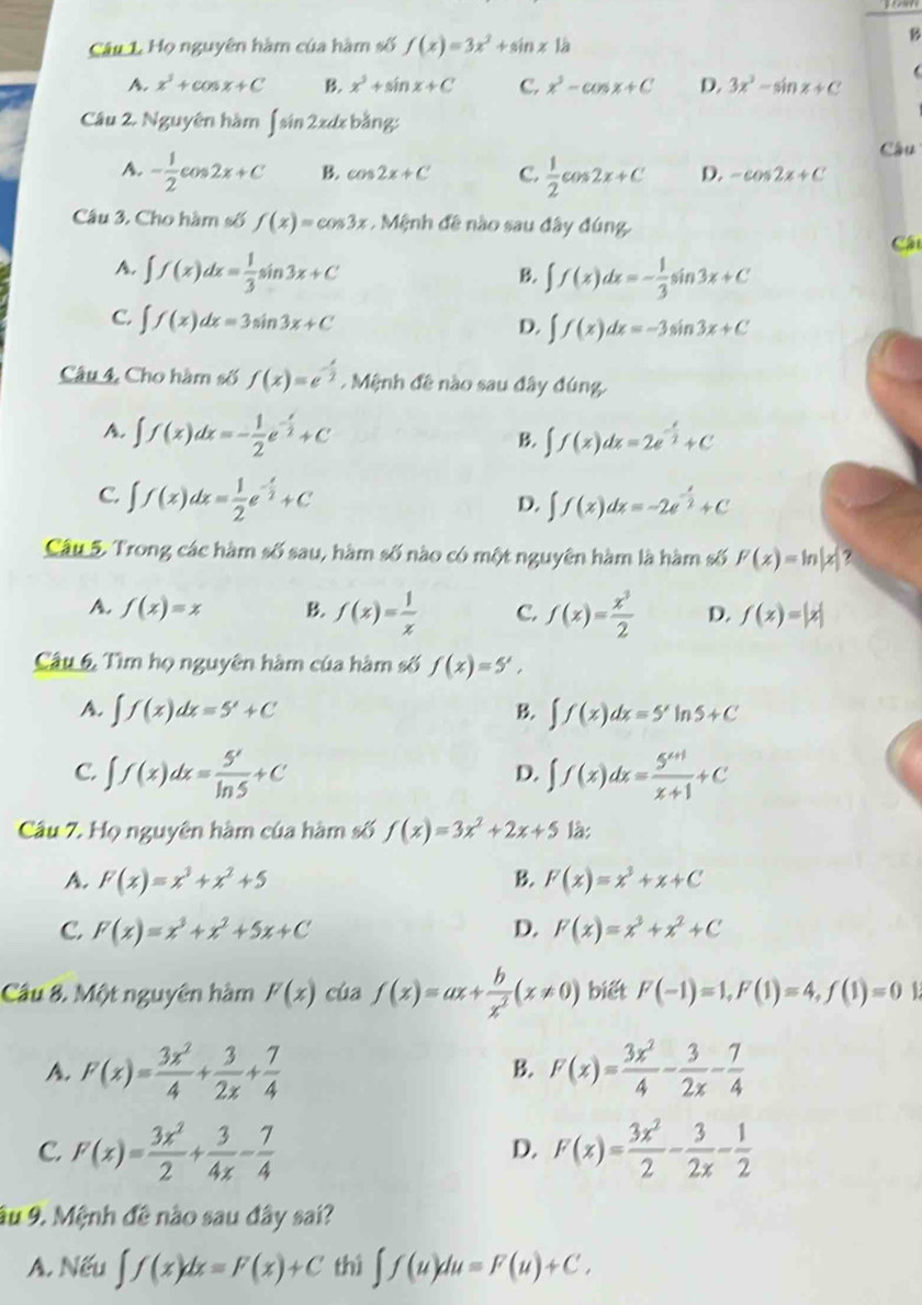 Họ nguyên hàm của hàm số f(x)=3x^2+sin x1 a
B
A. x^3+cos x+C B. x^3+sin x+C C. x^3-cos x+C D. 3x^3-sin x+C
Câu 2. Nguyên hàm ∈t sin 2x : bằng:
Câu
A. - 1/2 cos 2x+C B. cos 2x+C C.  1/2 cos 2x+C D. -cos 2x+C
Câu 3. Cho hàm số f(x)=cos 3x. Mệnh đề nào sau đây đúng
Cát
A. ∈t f(x)dx= 1/3 sin 3x+C ∈t f(x)dx=- 1/3 sin 3x+C
B.
C. ∈t f(x)dx=3sin 3x+C
D. ∈t f(x)dx=-3sin 3x+C
Câu 4, Cho hàm số f(x)=e^(-frac x)2 Mệnh đề nào sau đây đúng.
A. ∈t f(x)dx=- 1/2 e^(-frac x)2+C
B. ∈t f(x)dx=2e^(-frac x)2+C
C. ∈t f(x)dx= 1/2 e^(-frac x)2+C ∈t f(x)dx=-2e^(-frac x)2+C
D.
Câu 5. Trong các hàm số sau, hàm số nào có một nguyên hàm là hàm số F(x)=ln |x| ?
A. f(x)=x B. f(x)= 1/x  C. f(x)= x^3/2  D. f(x)=|x|
Câu 6. Tìm họ nguyên hàm của hàm số f(x)=5',
A. ∈t f(x)dx=5^x+C B. ∈t f(x)dx=5'ln 5+C
C. ∈t f(x)dx= 5^x/ln 5 +C ∈t f(x)dx= (5^(x+1))/x+1 +C
D.
Câu 7. Họ nguyên hàm của hàm số f(x)=3x^2+2x+5 là:
A. F(x)=x^3+x^2+5 B. F(x)=x^3+x+C
C. F(x)=x^3+x^2+5x+C D. F(x)=x^3+x^2+C
Câu 8. Một nguyên hàm F(x) cùa f(x)=ax+ b/x^2 (x!= 0) biết F(-1)=1,F(1)=4,f(1)=0
A. F(x)= 3x^2/4 + 3/2x + 7/4  F(x)= 3x^2/4 - 3/2x - 7/4 
B.
C. F(x)= 3x^2/2 + 3/4x - 7/4  F(x)= 3x^2/2 - 3/2x - 1/2 
D.
âu 9. Mệnh đề nào sau đây sai?
A. Nếu ∈t f(x)dx=F(x)+C thì ∈t f(u)du=F(u)+C.