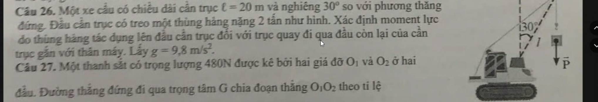 Một xe cầu có chiều dài cần trục ell =20m và nghiêng 30° so với phương thăng
đứng. Đầu cần trục có treo một thùng hàng nặng 2 tấn như hình. Xác định moment lực
đo thùng hàng tác dụng lên đầu cần trục đối với trục quay đi qua đầu còn lại của cần
trục gắn với thân máy. Lấy g=9,8m/s^2.
Câu 27. Một thanh sắt có trọng lượng 480N được kê bởi hai giá đỡ O_1 và O_2 ở hai
đầu. Đường thắng đứng đi qua trọng tâm G chia đoạn thăng O_1O_2 theo ti lệ