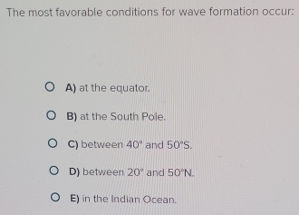 The most favorable conditions for wave formation occur:
A) at the equator.
B) at the South Pole.
C) between 40° and 50°S.
D) between 20° and 50°N.
E) in the Indian Ocean.