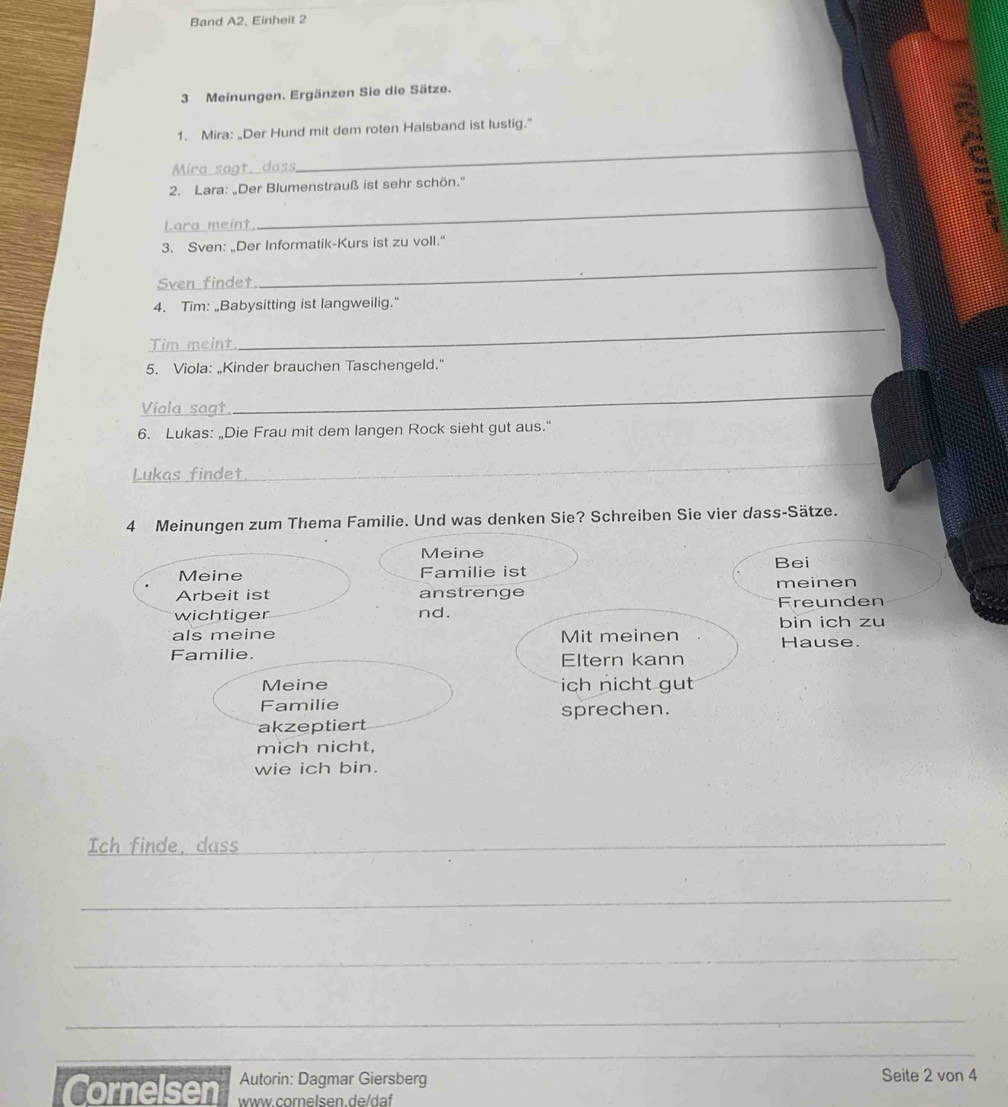 Band A2, Einheit 2 
3 Meinungen. Ergänzen Sie die Sätze. 
_ 
1. Mira: “Der Hund mit dem roten Halsband ist lustig.” 
Mira sagt, dass 
2. Lara: „Der Blumenstrauß ist sehr schön.'' 
Lara meint 
_ 
3. Sven: „Der Informatik-Kurs ist zu voll." 
Sven findet 
_ 
4. Tim: „Babysitting ist langweilig." 
Tim meint 
_ 
5. Viola: „Kinder brauchen Taschengeld." 
Viola sagt 
_ 
6. Lukas: „Die Frau mit dem langen Rock sieht gut aus." 
Lukas findet 
_ 
4 Meinungen zum Thema Familie. Und was denken Sie? Schreiben Sie vier dass-Sätze. 
Meine 
Meine Familie ist Bei 
Arbeit ist anstrenge Freunden meinen 
wichtiger nd. 
als meine Mit meinen bin ich zu 
Hause. 
Familie. Eltern kann 
Meine ich nicht gut 
Familie sprechen. 
akzeptiert 
mich nicht, 
wie ich bin. 
Ich finde, dass__ 
_ 
_ 
_ 
_ 
_ 
_ 
_ 
Autorin: Dagmar Giersberg Seite 2 von 4
Cornelsen www.comelsen.de/daf