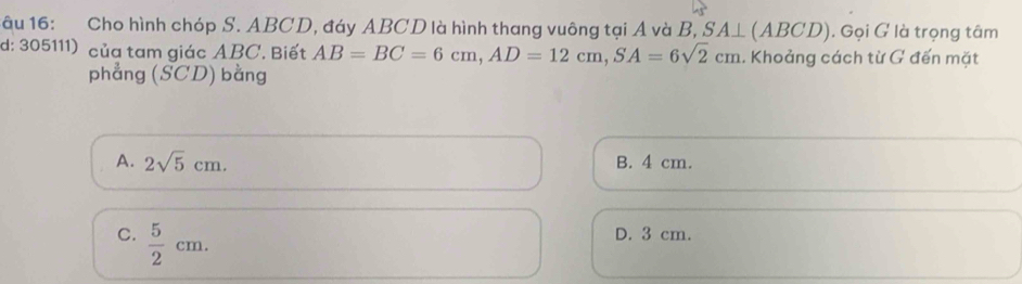 âu 16: Cho hình chóp S. ABCD, đáy ABCD là hình thang vuông tại A và B, SA⊥ (ABCD) ). Gọi G là trọng tâm
d: 305111) của tam giác ABC. Biết AB=BC=6cm, AD=12cm, SA=6sqrt(2)cm. Khoảng cách từ G đến mặt
phẳng (SCD) bằng
A. 2sqrt(5)cm. B. 4 cm.
C.  5/2 cm.
D. 3 cm.