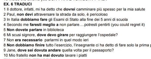 EX. 6 TRADUCI 
1 II dottore, infatti, mi ha detto che dovrei camminare più spesso per la mia salute 
2 Paul, non devi attraversare la strada da solo, è pericoloso 
3 In Italia dobbiamo fare gli Esami di Stato alla fine dei 5 anni di scuola 
4 Secondo me faresti megIio a non parlare....potresti pentirti (you could regret it) 
5 Non dovete parlare in biblioteca 
6 Mi scusi signore, dove devo girare per raggiungere l'ospedale? 
7 Non era necessario parlarmi in quel modo ieri 
8 Non dobbiamo finire tutto l'esercizio, l'insegnante ci ha detto di fare solo la primap 
9 Jane, dove sei dovuta andare quella volta per il passaporto? 
10 Mio fratello non ha mai dovuto lavare i piatti