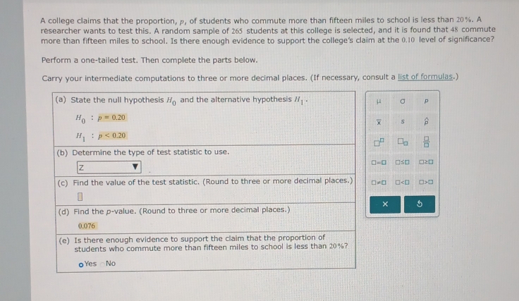 A college claims that the proportion, ρ, of students who commute more than fifteen miles to school is less than 20%. A
researcher wants to test this. A random sample of 265 students at this college is selected, and it is found that 48 commute
more than fifteen miles to school. Is there enough evidence to support the college's claim at the 0.10 level of significance?
Perform a one-tailed test. Then complete the parts below.
Carry your intermediate computations to three or more decimal places. (If necessary, consult a list of formulas.)
μ σ p
overline x s widehat p
b  □ /□  
□ =□ □ ≤ □ □ ≥ □
□ != □ □ □ >□
× 5