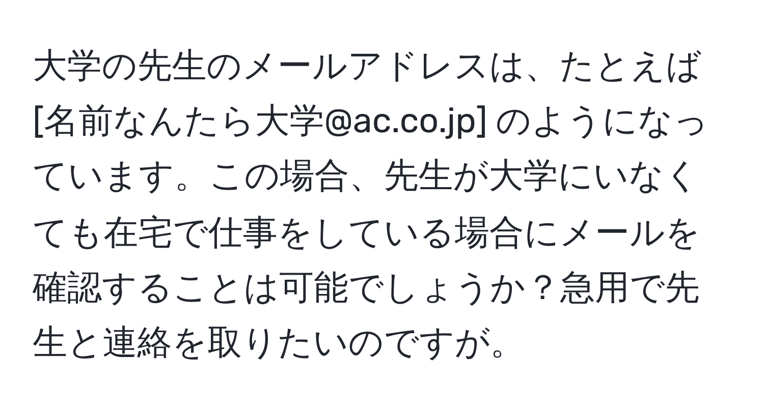 大学の先生のメールアドレスは、たとえば [名前なんたら大学@ac.co.jp] のようになっています。この場合、先生が大学にいなくても在宅で仕事をしている場合にメールを確認することは可能でしょうか？急用で先生と連絡を取りたいのですが。