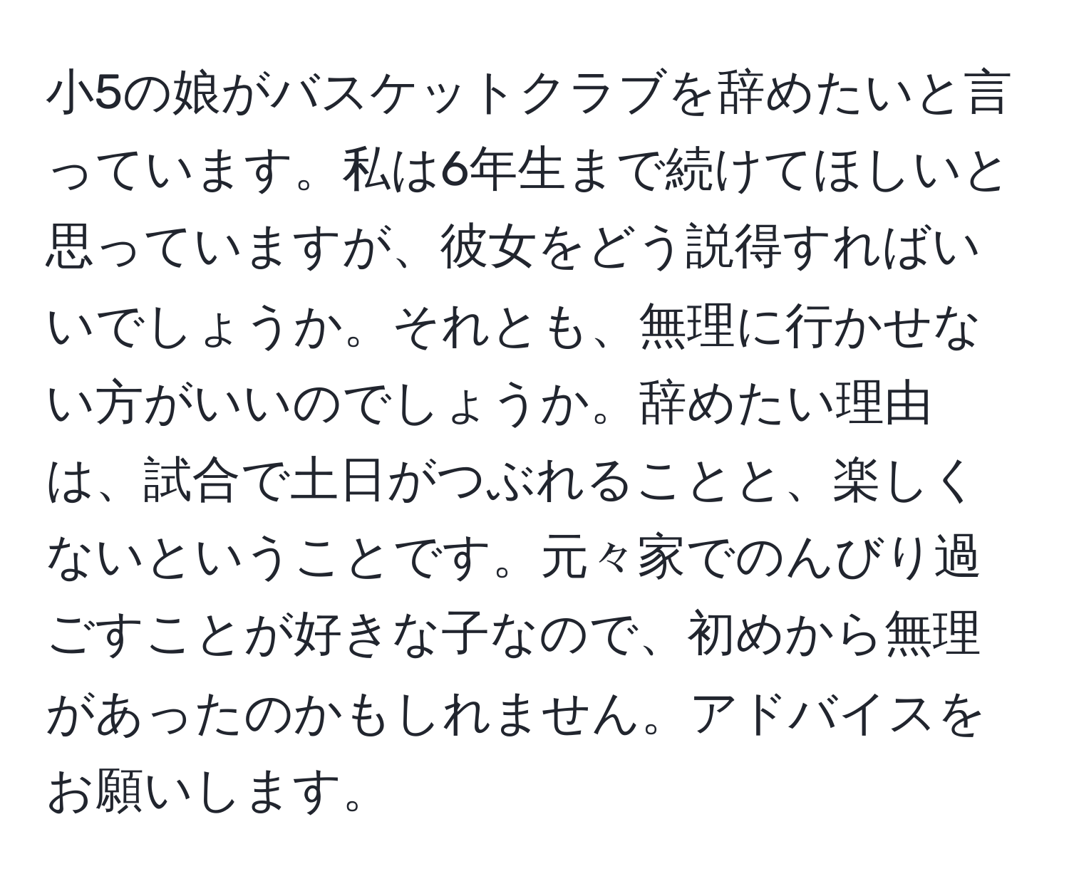 小5の娘がバスケットクラブを辞めたいと言っています。私は6年生まで続けてほしいと思っていますが、彼女をどう説得すればいいでしょうか。それとも、無理に行かせない方がいいのでしょうか。辞めたい理由は、試合で土日がつぶれることと、楽しくないということです。元々家でのんびり過ごすことが好きな子なので、初めから無理があったのかもしれません。アドバイスをお願いします。