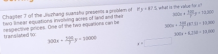 Chapter 7 of the Jiuzhang suanshu presents a problem of ify=87.5 , what is the value for x?
two linear equations involving acres of land and their 300x+ 500/7 y=10,000
respective prices. One of the two equations can be 300x+ 500/7 (87.5)=10,000
300x+6,250=10,000
translated to: 300x+ 500/7 y=10000 x=□