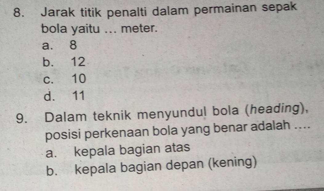 Jarak titik penalti dalam permainan sepak
bola yaitu ... meter.
a. 8
b. 12
c. 10
d. 11
9. Dalam teknik menyundul bola (heading),
posisi perkenaan bola yang benar adalah ....
a. kepala bagian atas
b. kepala bagian depan (kening)