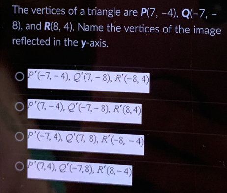 The vertices of a triangle are P(7,-4), Q(-7,-
8), and R(8,4). Name the vertices of the image
reflected in the y-axis.
P'(-7,-4), Q'(7,-8), R'(-8,4)
P'(7,-4), Q'(-7,-8), R'(8,4)
P'(-7,4), Q'(7,8), R'(-8,-4)
P'(7,4), Q'(-7,8), R'(8,-4)