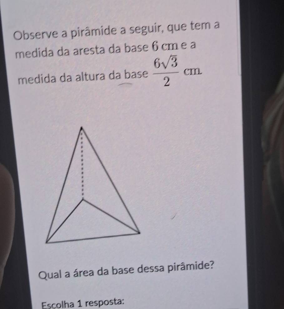 Observe a pirâmide a seguir, que tem a 
medida da aresta da base 6 cm e a 
medida da altura da base  6sqrt(3)/2 cm
Qual a área da base dessa pirâmide? 
Escolha 1 resposta: