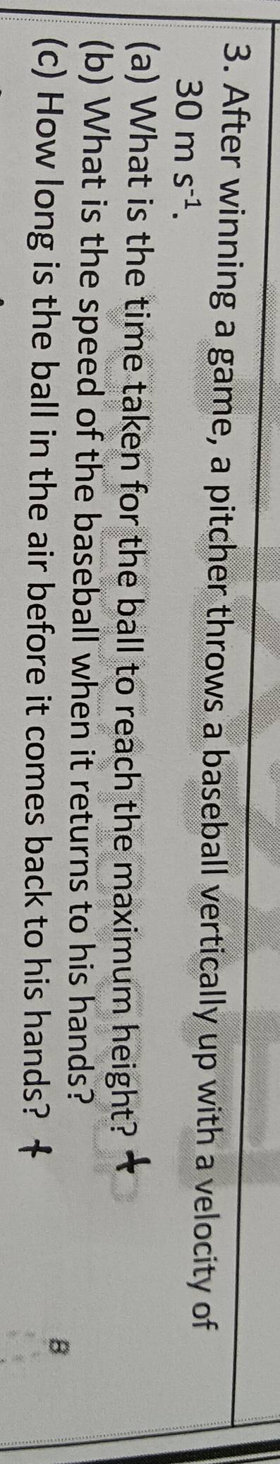 After winning a game, a pitcher throws a baseball vertically up with a velocity of
30ms^(-1). 
(a) What is the time taken for the ball to reach the maximum height? 
(b) What is the speed of the baseball when it returns to his hands? 
B 
(c) How long is the ball in the air before it comes back to his hands?