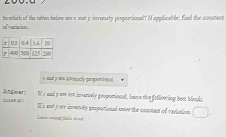 In which of the tables below are x and y inversely proportional? If applicable, find the constant 
of variation
x and y as invenely peoporional. 
Answer: Ii x and y ar not inversely proportional, leave the following box blank. 
CILEAR ALI 
If x and y are inversely propostional enter the constant of variation 
Lama unsed falde Wank