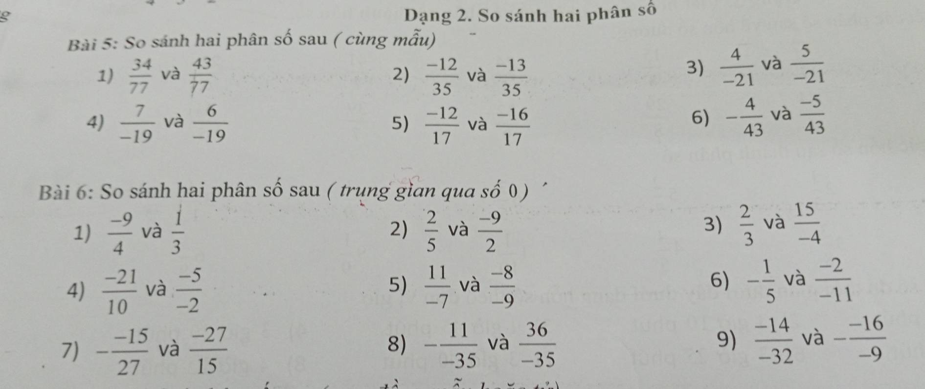 Dạng 2. So sánh hai phân số 
Bài 5: So sánh hai phân số sau ( cùng mẫu) 
1)  34/77  và  43/77  2)  (-12)/35  và  (-13)/35 
3)  4/-21  và  5/-21 
4)  7/-19  và  6/-19   (-12)/17  và  (-16)/17 
5) 
6) - 4/43  và  (-5)/43 
Bài 6: So sánh hai phân số sau ( trung gìan qua số 0) 
1)  (-9)/4  và  1/3   2/5  và  (-9)/2 
2) 
3)  2/3  và  15/-4 
6) 
4)  (-21)/10  và  (-5)/-2  5)  11/-7  và  (-8)/-9  - 1/5  và  (-2)/-11 
7) - (-15)/27  và  (-27)/15  8) - 11/-35  và  36/-35  9)  (-14)/-32  và - (-16)/-9 