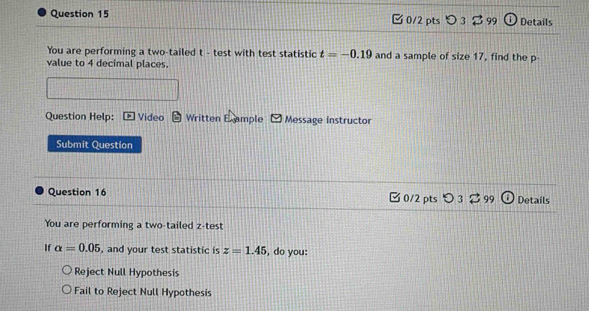 つ 3 B99 Details
You are performing a two-tailed t - test with test statistic t=-0.19 and a sample of size 17, find the p -
value to 4 decimal places.
Question Help: Video Written E ample Message instructor
Submit Question
Question 16 C 0/2 pts 99 Details
You are performing a two-tailed z -test
If alpha =0.05 , and your test statistic is z=1.45 , do you:
Reject Null Hypothesis
Fail to Reject Null Hypothesis