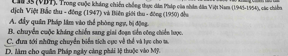 (VDT). Trong cuộc kháng chiến chống thực dân Pháp của nhân dân Việt Nam (1945-1954), các chiến
dịch Việt Bắc thu - đông (1947) và Biên giới thu - đông (1950) đều
A. đầy quân Pháp lâm vào thế phòng ngự, bị động.
B. chuyển cuộc kháng chiến sang giai đoạn tiến công chiến lược.
C. đựa tới những chuyển biến tích cực về thế và lực cho ta.
D. làm cho quân Pháp ngày càng phải lệ thuộc vào Mỹ.