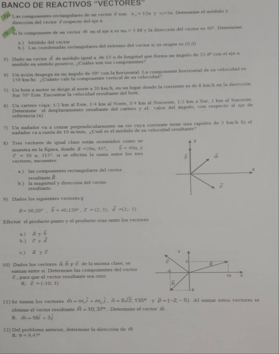 BANCO DE REACTIVOS “VECTORES”
1) Las componentes rectangulares de un vector v son. v_x=12u y v_y=5u 1. Determine el módulo y
dirección del vector √ respecto del eje x
2 Si la componente de un vector m en el eje x es m_x=3.88 y la dirección del vector es 40°. Determine.
a.) Módulo del vector
b.) Las coordenadas rectangulares del extremo del vector si su origen es (0,0)
3) Dado un vector vector d de módulo igual a de 13 u de longitud que forma un ángulo de 22.6° con el eje x
medido en sentido positivo, ¿Cuâles son sus componentes?
4) Un avión despega en un ângulo de 30° con la horizontal. La componente horizontal de su velocidad es
150 km/hr. ¿Cuánto vale la componente vertical de su velocidad?
5) Un bote a motor se dirige al norte a 20 km/h, en un lugar donde la corriente es de 8 km/h en la dirección
Sur 70° Este. Encontrar la velocidad resultante del bote.
6) Un cartero viaja: 1/2 km al Este, 1/4 km al Norte, 3/4 km al Noroeste, 1/2 km a Sur, 1 km al Suroeste.
Determine el desplazamiento resultante del cartero y el valor del ángulo, con respecto al eje de
referencia (x).
7) Un nadador va a cruzar perpendicularmente un río cuya corriente tiene una rapidez de 3 km/h Si el
nadador va a razón de 10 m/min, ¿Cuál es el módulo de su velocidad resultante?
8) Tres vectores de igual clase están orientados como se
muestra en la fígura, donde vector a=20u,45°, vector b=40u,y
overline c=30 1 315°. si se efectúa la suma entre los tres
vectores, encuentre:
a.) las componentes rectangulares del vector
resultante overline R.
b.) la magnitud y dirección del vector
resultante. 
9) Dados los siguientes vectores:
overline a=30;20°,overline b=40;120°,overline c=(2;3),overline d=(2;-5)
Efectué el producto punto y el producto cruz entre los vectores
a.) vector a y vector b
b.) vector c y vector d
c.) overline a y vector c
10) Dados los vectores overline a,overline b v overline C de la misma clase, se
suman entre si. Determine las componentes del vector
É , para que el vector resultante sea cero.
R: overline c=(-10;3)
11) Se tienen los vectores overline m=m_xoverline i+m_yoverline j,overline n=8sqrt(2);135° y vector p=(-2,-5). Al sumar estos vectores se
obtiene el vector resultante overline R=10;37°.. Determine el vector overline m.
R. overline m=18widehat i+3widehat j
12) Del problema anterior, determine la dirección de m
R: θ =9,47°