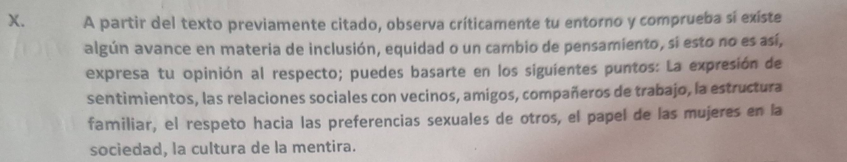 A partir del texto previamente citado, observa críticamente tu entorno y comprueba si exíste 
algún avance en materia de inclusión, equidad o un cambio de pensamiento, si esto no es así, 
expresa tu opinión al respecto; puedes basarte en los siguientes puntos: La expresión de 
sentimientos, las relaciones sociales con vecinos, amigos, compañeros de trabajo, la estructura 
familiar, el respeto hacia las preferencias sexuales de otros, el papel de las mujeres en la 
sociedad, la cultura de la mentira.