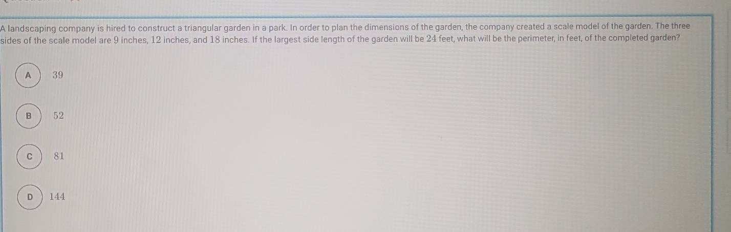 A landscaping company is hired to construct a triangular garden in a park. In order to plan the dimensions of the garden, the company created a scale model of the garden. The three
sides of the scale model are 9 inches, 12 inches, and 18 inches. If the largest side length of the garden will be 24 feet, what will be the perimeter, in feet, of the completed garden?
A 39
B  52
C ) 81
D ) 144