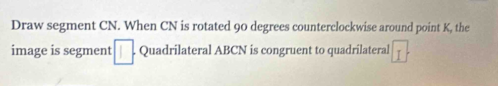 Draw segment CN. When CN is rotated 90 degrees counterclockwise around point K, the 
image is segment □. Quadrilateral ABCN is congruent to quadrilateral I