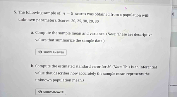 The following sample of n=5 scores was obtained from a population with 
unknown parameters. Scores: 20, 25, 30, 20, 30
a. Compute the sample mean and variance. (Note: These are descriptive 
values that summarize the sample data.) 
SHOW ANSWER 
b. Compute the estimated standard error for M. (Note: This is an inferential 
value that describes how accurately the sample mean represents the 
unknown population mean.) Canvas a 
SHOW ANSWER