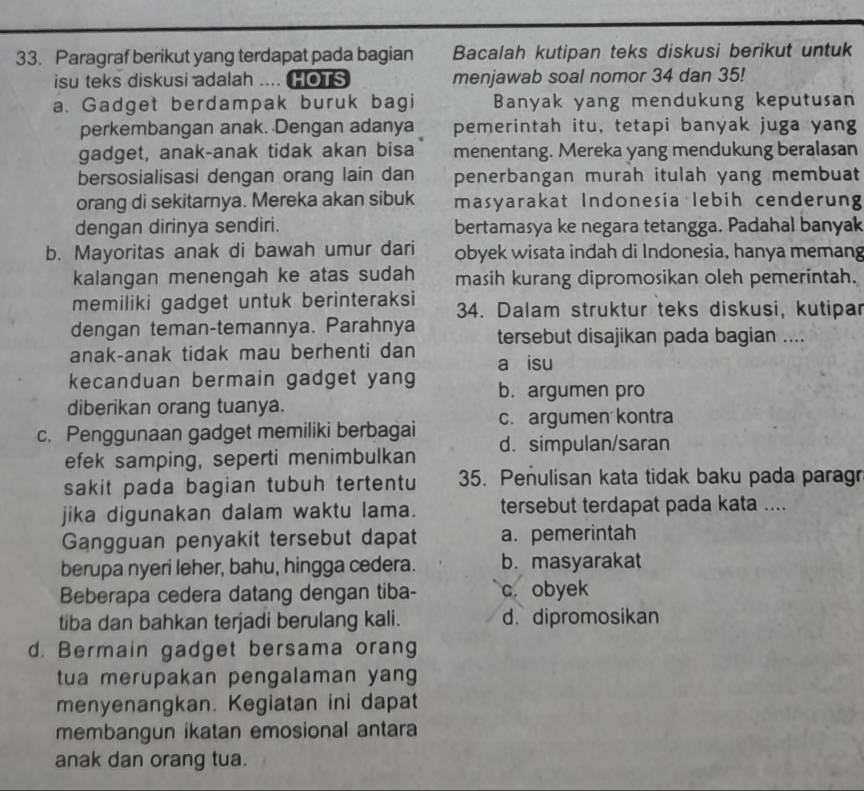 Paragraf berikut yang terdapat pada bagian Bacalah kutipan teks diskusi berikut untuk
isu teks diskusi adalah .... HOTS menjawab soal nomor 34 dan 35!
a. Gadget berdampak buruk bagi Banyak yang mendukung keputusan
perkembangan anak. Dengan adanya pemerintah itu, tetapi banyak juga yang
gadget, anak-anak tidak akan bisa menentang. Mereka yang mendukung beralasan
bersosialisasi dengan orang lain dan penerbangan murah itulah yang membuat
orang di sekitarnya. Mereka akan sibuk masyarakat Indonesia lebih cenderung
dengan dirinya sendiri. bertamasya ke negara tetangga. Padahal banyak
b. Mayoritas anak di bawah umur dari obyek wisata indah di Indonesia, hanya memang
kalangan menengah ke atas sudah masih kurang dipromosikan oleh pemerintah.
memiliki gadget untuk berinteraksi 34. Dalam struktur teks diskusi, kutipar
dengan teman-temannya. Parahnya tersebut disajikan pada bagian ....
anak-anak tidak mau berhenti dan a isu
kecanduan bermain gadget yang b. argumen pro
diberikan orang tuanya.
c. Penggunaan gadget memiliki berbagai c. argumen kontra
efek samping, seperti menimbulkan d.simpulan/saran
sakit pada bagian tubuh tertentu 35. Penulisan kata tidak baku pada paragr
jika digunakan dalam waktu lama. tersebut terdapat pada kata ....
Gangguan penyakit tersebut dapat a. pemerintah
berupa nyeri leher, bahu, hingga cedera. b. masyarakat
Beberapa cedera datang dengan tiba- c. obyek
tiba dan bahkan terjadi berulang kali. d. dipromosikan
d. Bermain gadget bersama orang
tua merupakan pengalaman yang
menyenangkan. Kegiatan ini dapat
membangun ikatan emosional antara
anak dan orang tua.