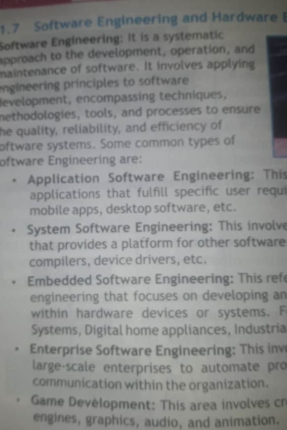 1.7 Software Engineering and Hardware I 
Software Engineering: It is a systematic 
approach to the development, operation, and 
maintenance of software. It involves applying 
engineering principles to software 
development, encompassing techniques, 
methodologies, tools, and processes to ensure 
he quality, reliability, and efficiency of 
oftware systems. Some common types of 
oftware Engineering are: 
Application Software Engineering: This 
applications that fulfill specific user requi 
mobile apps, desktop software, etc. 
System Software Engineering: This involve 
that provides a platform for other software 
compilers, device drivers, etc. 
Embedded Software Engineering: This refe 
engineering that focuses on developing an 
within hardware devices or systems. F 
Systems, Digital home appliances, Industria 
Enterprise Software Engineering: This inv 
large-scale enterprises to automate pro 
communication within the organization. 
Game Devėlopment: This area involves cr 
engines, graphics, audio, and animation.