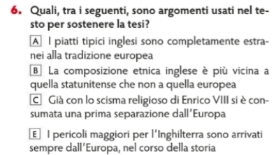 Quali, tra i seguenti, sono argomenti usati nel te-
sto per sostenere la tesi?
A I piatti tipici inglesi sono completamente estra-
nei alla tradizione europea
B La composizione etnica inglese è più vicina a
quella statunitense che non a quella europea
CGià con lo scisma religioso di Enrico VIII si è con-
sumata una prima separazione dall Europa
€ l pericoli maggiori per l'Inghilterra sono arrivati
sempre dall’Europa, nel corso della storia