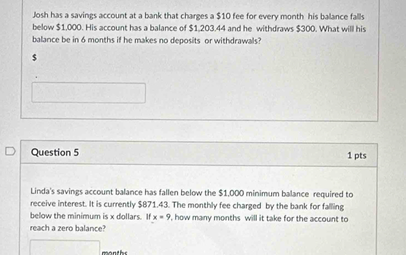 Josh has a savings account at a bank that charges a $10 fee for every month his balance falls 
below $1,000. His account has a balance of $1,203.44 and he withdraws $300. What will his 
balance be in 6 months if he makes no deposits or withdrawals?
$
Question 5 1 pts 
Linda's savings account balance has fallen below the $1,000 minimum balance required to 
receive interest. It is currently $871.43. The monthly fee charged by the bank for falling 
below the minimum is x dollars. If x=9 , how many months will it take for the account to 
reach a zero balance?
months