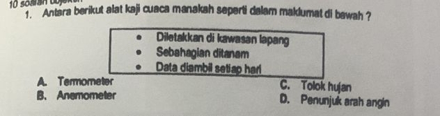 '''Antara berikut alat kaji cuaca manakah seperti dalam maklumat di bawah ?
Diletakkan di kawasan lapang
Sebahagian ditanam
Data diambil setiap har
A. Termometer C. Tolok hujan
B. Anemometer D. Penunjuk arah angin