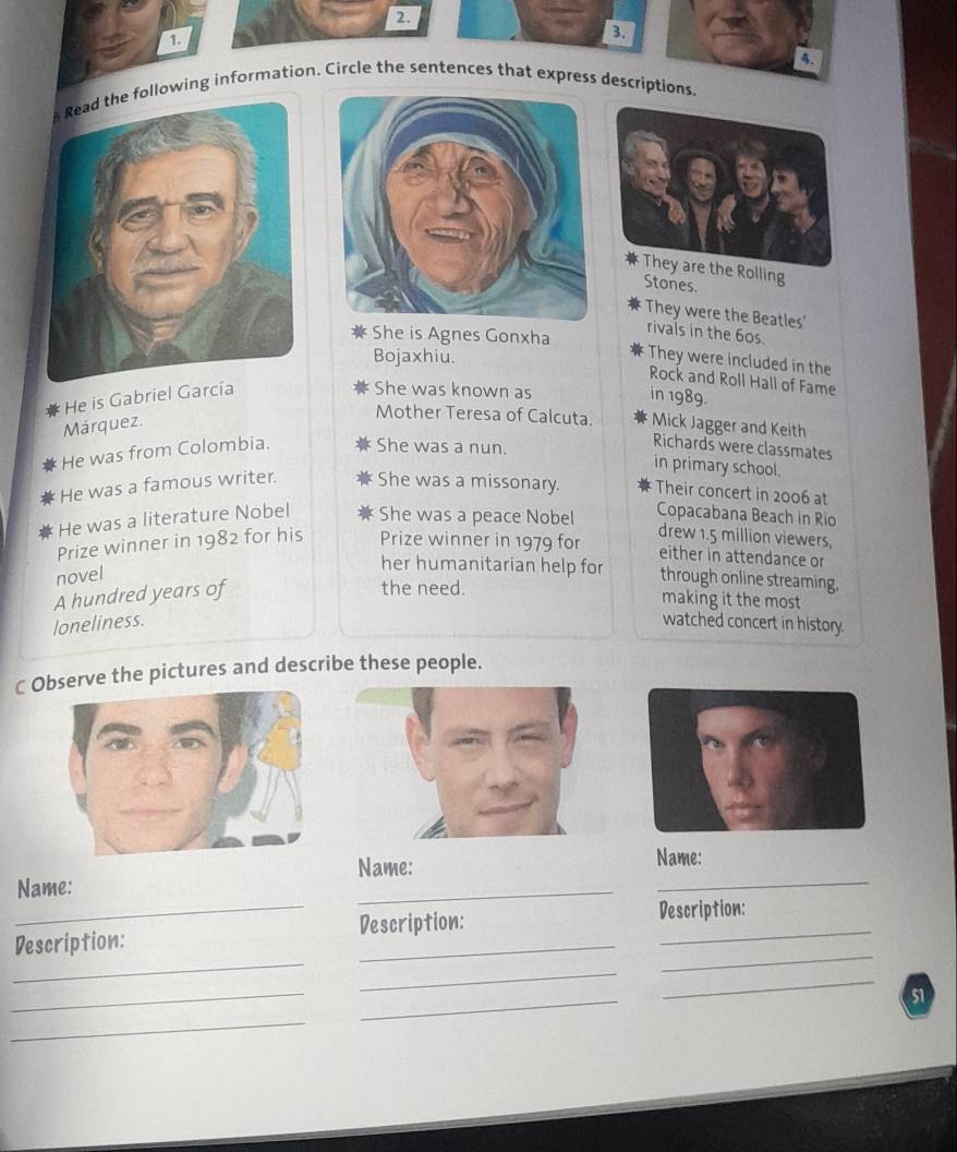 lowing information. Circle the sentences that express descriptions. 
They are the Rolling 
Stones. 
They were the Beatles' 
She is Agnes Gonxha 
rivals in the 60s. 
Bojaxhiu. 
They were included in the 
Rock and Roll Hall of Fame 
He is Gabriel García 
She was known as in 1989. 
Mother Teresa of Calcuta. 
Márquez. Mick Jagger and Keith 
He was from Colombia. She was a nun. 
Richards were classmates 
in primary school. 
He was a famous writer. She was a missonary. Their concert in 2006 at 
He was a literature Nobel She was a peace Nobel 
Copacabana Beach in Rio 
Prize winner in 1982 for his Prize winner in 1979 for 
drew 1.5 million viewers, 
either in attendance or 
her humanitarian help for 
novel through online streaming, 
A hundred years of 
the need. making it the most 
loneliness. watched concert in history. 
C Oserve the pictures and describe these people. 
Name: 
Name: 
_ 
Name: 
_ 
_ 
_ 
_ 
Description: Description: 
_ 
Description: 
_ 
_ 
_ 
_ 
51 
_