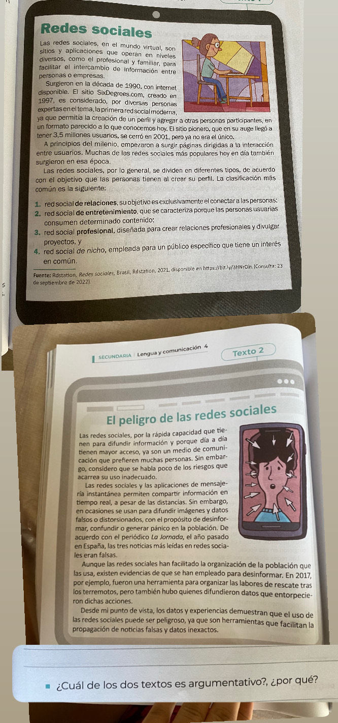 a
Redes sociales
Las redes sociales, en el mundo virtual, son
sitios y aplicaciones que operan en níveles
diversos, como el profesional y familiar, para
facilitar el intercambio de información entre
personas o empresas.
Surgieron en la década de 1990, con internet
disponible. El sitio SixDegrees.com, creado en
1997, es considerado, por diversas personas
expertas en el tema, la primera red social moderna
ya que permitía la creación de un perfil y agregar a otras personas participantes, en
un formato parecido a lo que conocemos hoy. El sitio pionero, que en su auge llegó a
tener 3,5 millones usuarios, se cerró en 2001, pero ya no era el único.
A principios del milenio, empezaron a surgir páginas dirigidas a la interacción
entre usuarios. Muchas de las redes sociales más populares hoy en día también
surgieron en esa época.
Las redes sociales, por lo general, se dividen en diferentes tipos, de acuerdo
con el objetivo que las personas tienen al crear su perfil. La clasificación más
común es la siguiente:
1. red social de relaciones, su objetivo es exclusivamente el conectar a las personas;
2 red social de entretenimiento, que se caracteriza porque las personas usuarias
consumen determinado contenido;
3. red social profesional, diseñada para crear relaciones profesionales y divulgar
proyectos, y
4. red social de nicho, empleada para un público específico que tiene un interés
en común
Fuente: Rdstation, Redes socigles, Brasil, Rdstation, 2021, disponible en https://bit.ly/3HNrOin (Consulta: 23
de septiembre de 2022
Texto 2
SECUNDARIA | Lengua y comunicación 4
..
El peligro de las redes sociales
Las redes sociales, por la rápida capacidad que tie-
nen para difundir información y porque día a día
tienen mayor acceso, ya son un medio de comuni-
cación que prefieren muchas personas. Sin embar-
go, considero que se habla poco de los riesgos que
acarrea su uso inadecuado.
Las redes sociales y las aplicaciones de mensaje-
ría instantánea permiten compartir información en
tiempo real, a pesar de las distancias. Sin embargo,
en ocasiones se usan para difundir imágenes y datos
falsos o distorsionados, con el propósito de desinfor-
mar, confundir o generar pánico en la población. De
acuerdo con el periódico La Jornada, el año pasado
en España, las tres noticias más leídas en redes socia-
les eran falsas.
Aunque las redes sociales han facilitado la organización de la población que
las usa, existen evidencias de que se han empleado para desinformar. En 2017,
por ejemplo, fueron una herramienta para organizar las labores de rescate tras
los terremotos, pero también hubo quienes difundieron datos que entorpecie-
ron dichas acciones.
Desde mi punto de vista, los datos y experiencias demuestran que el uso de
las redes sociales puede ser peligroso, ya que son herramientas que facilitan la
propagación de noticias falsas y datos inexactos.
¿Cuál de los dos textos es argumentativo?, ¿por qué?