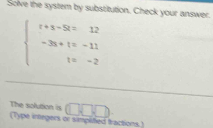 Solve the system by substitution. Check your answer.
beginarrayl t+s-8=12 -3s+t=-11 t=-2endarray.
The solution is □ □ □
(Type integers or simplified fractions.)