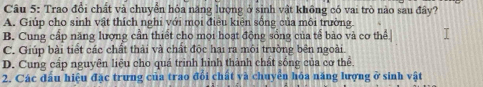 Trao đổi chất và chuyển hỏa năng lượng ở sinh vật không có vai trò nào sau đây?
A. Giúp cho sinh vật thích nghi với mọi điều kiện sống của môi trường
B. Cung cấp năng lượng cần thiết cho mọi hoạt động sống của tế bào và cơ thể
C. Giúp bài tiết các chất thải và chất độc hai ra môi trường bên ngoài.
D. Cung cấp nguyên liệu cho quá trình hình thành chất sóng của cơ thể.
2. Các đấu hiệu đặc trưng của trao đổi chất và chuyên hóa năng lượng ở sinh vật