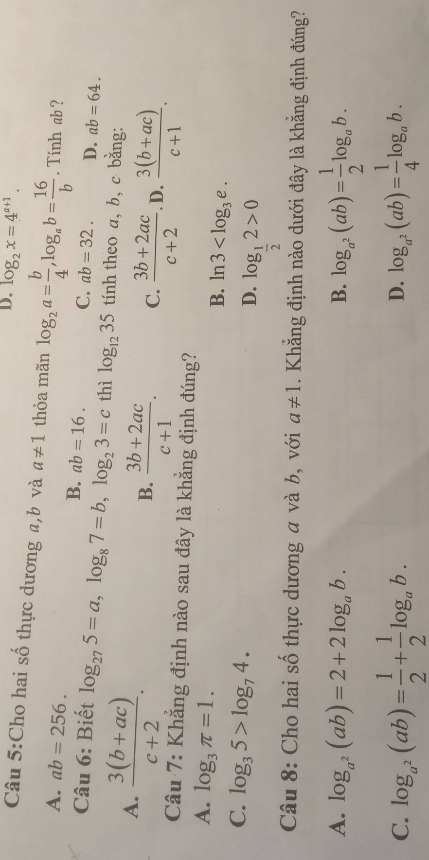 D. log _2x=4^(a+1). 
Câu 5:Cho hai số thực dương a,b và a!= 1 thỏa mãn log _2a= b/4 , log _ab= 16/b . Tính ab ?
A. ab=256. C. ab=32. ab=64.
B. ab=16. 
D.
Câu 6: Biết log _275=a, log _87=b, log _23=c thì log _1235 tính theo a, b, c bằng:
A.  (3(b+ac))/c+2 .
B.  (3b+2ac)/c+1 .  (3b+2ac)/c+2 . D.  (3(b+ac))/c+1 . 
C.
Câu 7: Khẳng định nào sau đây là khẳng định đúng?
A. log _3π =1.
B. ln 3 .
C. log _35>log _74.
D. log _ 1/2 2>0
Câu 8: Cho hai số thực dương a và b, với a!= 1. Khẳng định nào dưới đây là khẳng định đúng?
A. log _a^2(ab)=2+2log _ab. B. log _a^2(ab)= 1/2 log _ab.
C. log _a^2(ab)= 1/2 + 1/2 log _ab. log _a^2(ab)= 1/4 log _ab. 
D.