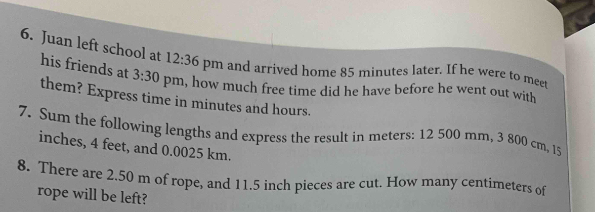 Juan left school at 12:36 pm and arrived home 85 minutes later. If he were to meet 
his friends at 3:30 pm, how much free time did he have before he went out with 
them? Express time in minutes and hours. 
7. Sum the following lengths and express the result in meters: 12 500 mm, 3 800 cm, 15
inches, 4 feet, and 0.0025 km. 
8. There are 2.50 m of rope, and 11.5 inch pieces are cut. How many centimeters of 
rope will be left?