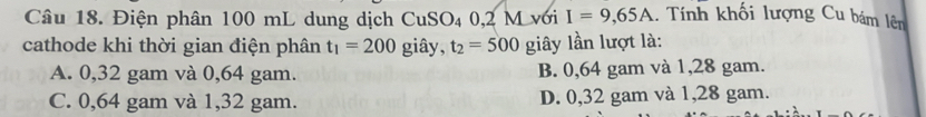 Điện phân 100 mL dung dịch CuSO₄ 0,2 M với I=9,65A 1. Tnh khối lượng Cu bám lên
cathode khi thời gian điện phân t_1=200 giây, t_2=500 giây lần lượt là:
A. 0,32 gam và 0,64 gam. B. 0,64 gam và 1,28 gam.
C. 0,64 gam và 1,32 gam. D. 0,32 gam và 1,28 gam.