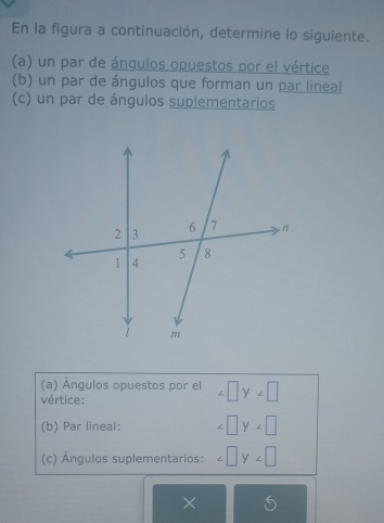 En la figura a continuación, determine lo siguiente. 
(a) un par de ángulos opuestos por el vértice 
(b) un par de ángulos que forman un par lineal 
(c) un par de ángulos suplementarios 
(a) Ángulos opuestos por el ∠ □ y∠ □
vértice: 
(b) Par lineal: ∠ □ y∠ □
(c) Ángulos suplementarios: ∠ □ y∠ □