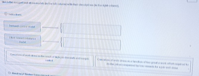 Match the occupational stress models (in the left coluran) with their descriptions (in the right column).
Instructions
Demand-control mode!
Elfort-reward imbalance
model
Conceives of work stress as the result of high job demands and low job Conceives of work stress as a function of too great a work effort reguired to
contral do the job accompanted by row rewards for a job well done
Need help? Review these concer