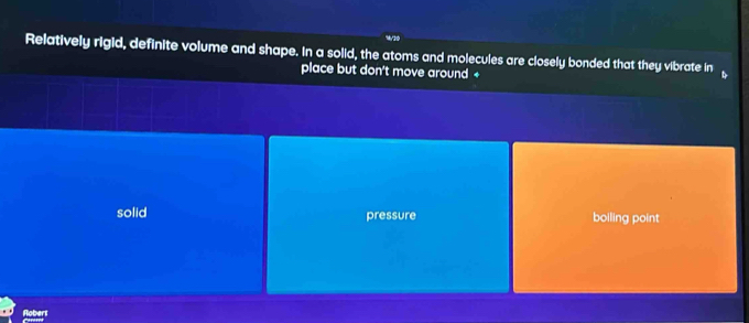 Relatively rigid, definite volume and shape. In a solid, the atoms and molecules are closely bonded that they vibrate in
place but don't move around +
solid pressure boiling point
Robert