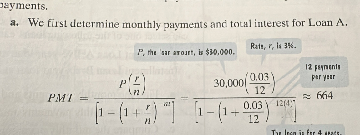 bayments. 
a. We first determine monthly payments and total interest for Loan A. 
Rate, r, is 3%.
P, the loan amount, is $30,000. 
12 payments
PMT=frac P( r/n )[1-(1+ r/n )^-m]=frac 30,000( (0.03)/12 )[1-(1+ (0.03)/12 )^-12(4)]approx 664
The loan is for 4 years.