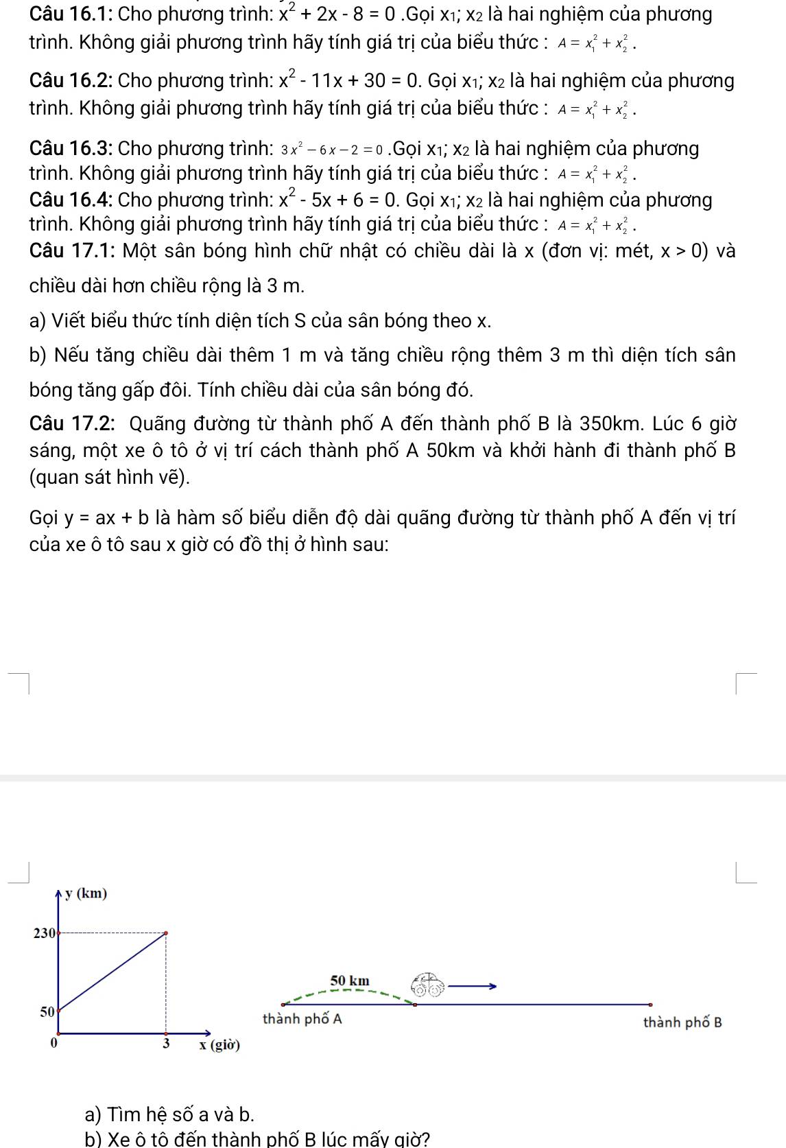 Câu 16.1: Cho phương trình: x^2+2x-8=0 Gọi x₁; x2 là hai nghiệm của phương
trình. Không giải phương trình hãy tính giá trị của biểu thức : A=x_1^(2+x_2^2.
Câu 16.2: Cho phương trình: x^2)-11x+30=0. Gọi x₁; x2 là hai nghiệm của phương
trình. Không giải phương trình hãy tính giá trị của biểu thức : A=x_1^(2+x_2^2.
Câu 16.3: Cho phương trình: 3x^2)-6x-2=0 Gọi x₁; x2 là hai nghiệm của phương
trình. Không giải phương trình hãy tính giá trị của biểu thức : A=x_1^(2+x_2^2.
Câu 16.4: Cho phương trình: x^2)-5x+6=0. Gọi X_1;X_2 : là hai nghiệm của phương
trình. Không giải phương trình hãy tính giá trị của biểu thức : A=x_1^2+x_2^2.
Câu 17.1: Một sân bóng hình chữ nhật có chiều dài là x (đơn vị: mét, x>0) và
chiều dài hơn chiều rộng là 3 m.
a) Viết biểu thức tính diện tích S của sân bóng theo x.
b) Nếu tăng chiều dài thêm 1 m và tăng chiều rộng thêm 3 m thì diện tích sân
bóng tăng gấp đôi. Tính chiều dài của sân bóng đó.
Câu 17.2: Quãng đường từ thành phố A đến thành phố B là 350km. Lúc 6 giờ
sáng, một xe ô tô ở vị trí cách thành phố A 50km và khởi hành đi thành phố B
(quan sát hình vẽ).
Gọi y=ax+b là hàm số biểu diễn độ dài quãng đường từ thành phố A đến vị trí
của xe ô tô sau x giờ có đồ thị ở hình sau:
50 km
thành phố A thành phố B
a) Tìm hệ số a và b.
b) Xe ô tô đến thành phố B lúc mấy giờ?