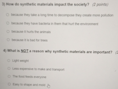 How do synthetic materials impact the society? (2 points)
because they take a long time to decompose they create more pollution
because they have bacteria in them that hurt the environment
because it hurts the animals
because it is bad for trees
4) What is NOT a reason why synthetic materials are important?
Light weight
Less expensive to make and transport
The food feeds everyone
Easy to shape and mold