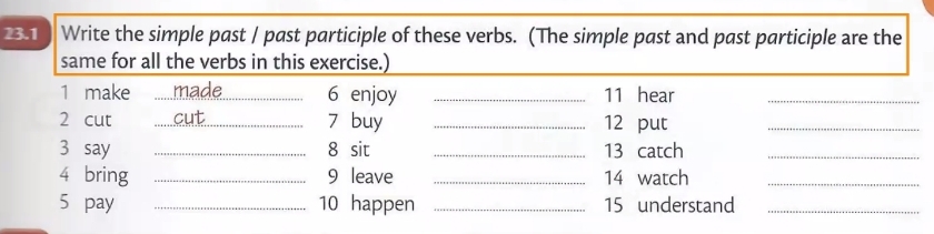 23.1 Write the simple past / past participle of these verbs. (The simple past and past participle are the 
same for all the verbs in this exercise.) 
1 make _ 6 enjoy _11 hear_ 
2 cut _7 buy _ 12 put_ 
3 say _8 sit _13 catch_ 
4 bring _ 9 leave _ 14 watch_ 
5 pay _10 happen _ 15 understand_