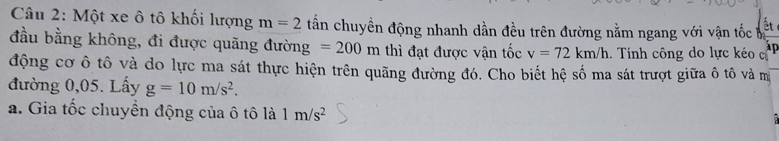 Một xe ô tô khối lượng m=2 tấn chuyền động nhanh dần đều trên đường nằm ngang với vận tốc ba ết 
đầu bằng không, đi được quãng đường =200m thì đạt được vận tốc v=72km/h 1. Tính công do lực kéo cử 
động cơ ô tô và do lực ma sát thực hiện trên quãng đường đó. Cho biết hệ số ma sát trượt giữa ô tô và m 
đường 0,05. Lấy g=10m/s^2. 
a. Gia tốc chuyền động của ô tô là 1m/s^2