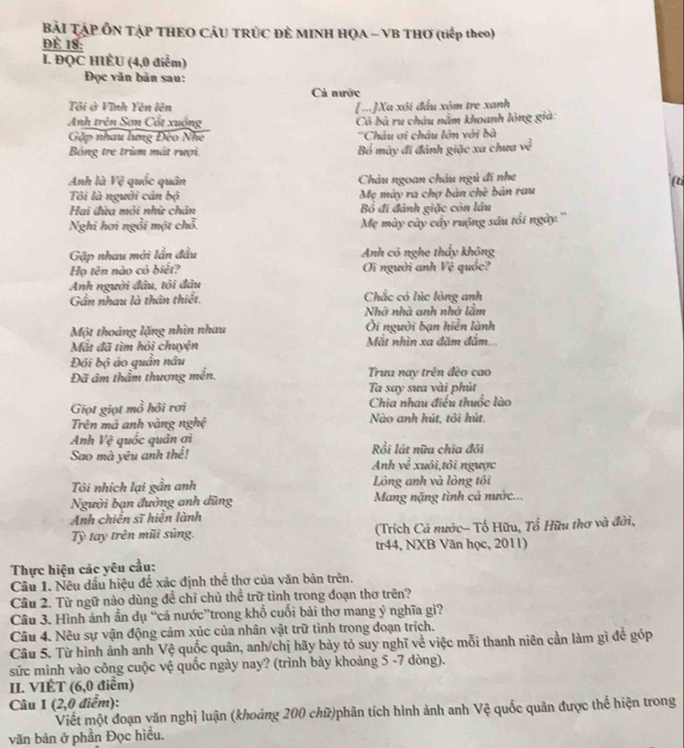 Bài TậP ÔN TẠP THEO CÁU TRÚC ĐÊ MINH HỌA - VB THƠ (tiếp theo)
dÉ 18:
I. ĐQC HIÉU (4,0 điểm)
Đọc văn bản sau:
Cả nước
Tôi ở Vĩnh Yên lên [x]Xa xôi đầu xóm tre xanh
Anh trên Sơn Cất xuồng Có bà ru châu nằm khoanh lòng già:
Gặp nhau lưng Đèo Nhe *Châu ơi châu lớn với bà
Bóng tre trùm mất rượi. Bố mày đi đánh giặc xa chưa w^2
Anh là Vệ quốc quân Châu ngoan châu ngủ đi nhe
Tôi là người cản bộ Mẹ mày ra chợ bản chè bản rau
Hai đửa môi nhữ chân Bố đi đánh giặc còn lâu
Nghi hơi ngồi một chỗ
Mẹ mày cây cầy ruộng sâu tổi ngày.''
Gặp nhau mới lần đầu Anh có nghe thầy không
Họ tên nào có biết? Oi người anh Vệ quốc?
Anh người đâu, tôi đâu
Gần nhau là thân thiết. Chắc có lúc lòng anh
Nhớ nhà anh nhớ lắm
Một thoáng lặng nhìn nhau Ôi người bạn hiển lành
Mắt đã tìm hỏi chuyện Mặt nhìn xa đăm đăm...
Đi bộ áo quần nâu
Đã âm thầm thương mền. Trưa nay trên đèo cao
Ta say sưa vài phút
Giọt giọt mồ hồi rơi Chia nhau điều thuốc lào
Trên má anh vàng nghệ Nào anh hút, tôi hút.
Anh Vệ quốc quân ợi
Sao mà yêu anh thể! Rồi lất nữa chìa đôi
Anh ven xuôi,tôi ngược
Tôi nhích lại gần anh Lòng anh và lòng tôi
Người bạn đường anh đũng Mang nặng tình cả nước...
Anh chiến sĩ hiển lành
Tỳ tay trên mũi sủng.  (Trích Cả nước- Tổ Hữu, Tổ Hữu thơ và đời,
tr44, NXB Văn học, 2011)
Thực hiện các yêu cầu:
Câu 1. Nêu dấu hiệu để xác định thể thơ của văn bản trên.
Câu 2. Từ ngữ nào dùng đề chỉ chủ thể trữ tình trong đoạn thơ trên?
Câu 3. Hình ánh ẩn dụ “cá nước”trong khổ cuối bài thơ mang ý nghĩa gì?
Câu 4. Nêu sự vận động cảm xúc của nhân vật trữ tình trong đoạn trích.
Câu 5. Từ hình ảnh anh Vệ quốc quân, anh/chị hãy bảy tỏ suy nghĩ về việc mỗi thanh niên cần làm gì để góp
sức mình vào công cuộc vệ quốc ngày nay? (trình bày khoảng 5 -7 dòng).
II. VIÉT (6,0 điểm)
Câu 1 (2,0 điểm):
Viết một đoạn văn nghị luận (khoảng 200 chữ)phân tích hình ảnh anh Vệ quốc quân được thể hiện trong
văn bản ở phần Đọc hiều.