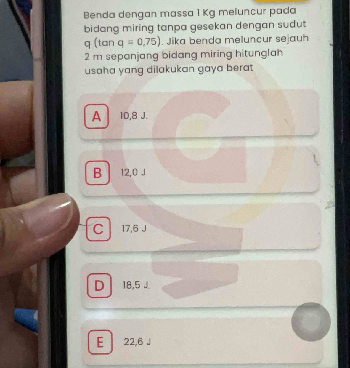 Benda dengan massa 1 Kg meluncur pada
bidang miring tanpa gesekan dengan sudut
q (tan q=0,75). Jika benda meluncur sejauh
2 m sepanjang bidang miring hitunglah
usaha yang dilakukan gaya berat
A 10,8 J.
B 12,0 J
C 17,6 J
D 18,5 J.
E 22,6 J