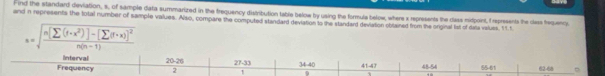 ind the standard deviation, s, of sample data summarized in the trequency distribution table below by using the formula below, where x represents the dass midpoint, f represents the class frequency 
and in represents the fotal number of sample values. Also, compare the computed standard devlation to the standard devlation oblained from the original lst of daa values. 11.t
a=sqrt(frac n[sumlimits (f· x^2)]-(sumlimits (f· x))^2)n(n-1)
Interval 20-26 27-33 34-40 41-47 45.54 △ AT
Frequency 2 62-68