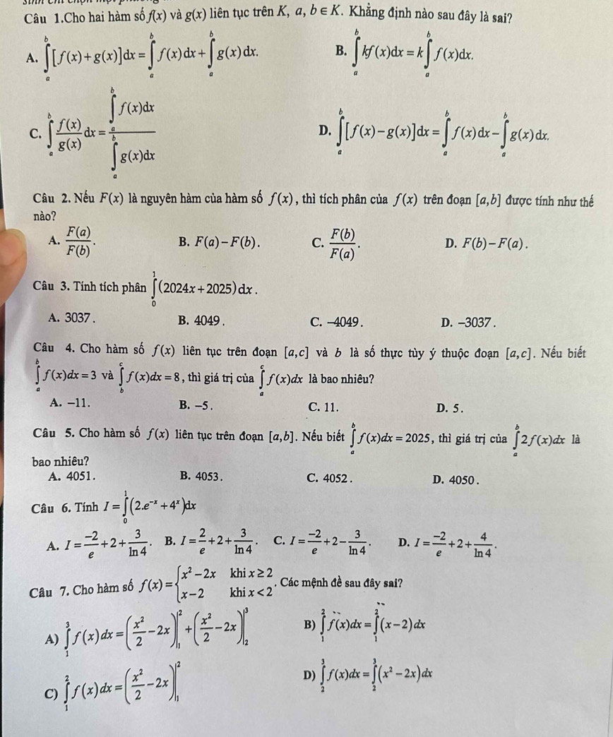 Câu 1.Cho hai hàm số f(x) và g(x) liên tục trên K, a b∈ K T Khẳng định nào sau đây là sai?
A. ∈tlimits _a^(b[f(x)+g(x)]dx=∈tlimits _a^bf(x)dx+∈tlimits _a^bg(x)dx. ∈tlimits _a^bkf(x)dx=k∈tlimits _a^bf(x)dx.
B.
C ∈tlimits _a^bfrac f(x))g(x)dx=frac (∈tlimits _0)^1f(x)dx(∈tlimits _a)^1f(x)dx
D. ∈tlimits _a^(b[f(x)-g(x)]dx=∈tlimits _a^bf(x)dx-∈tlimits _a^bg(x)dx.
Câu 2. Nếu F(x) là nguyên hàm của hàm số f(x) , thì tích phân của f(x) trên đoạn [a,b] được tính như thế
nào?
A. frac F(a))F(b).  F(b)/F(a) .
B. F(a)-F(b). C. D. F(b)-F(a).
Câu 3. Tính tích phân ∈tlimits _0^(1(2024x+2025)dx.
A. 3037. B. 4049 . C. -4049 . D. -3037 .
Câu 4. Cho hàm số f(x) liên tục trên đoạn [a,c] và b là số thực tùy ý thuộc đoạn [a,c]. Nếu biết
∈tlimits _a^bf(x)dx=3 và ∈tlimits _b^cf(x)dx=8 , thì giá trị của ∈tlimits _a^cf(x)dx là bao nhiêu?
A. -11. B. −5 . C. 11. D. 5 .
Câu 5. Cho hàm số f(x) liên tục trên đoạn [a,b]. Nếu biết ∈tlimits _a^bf(x)dx=2025 , thì giá trị của ∈tlimits _a^b2f(x)dx là
bao nhiêu?
A. 4051. B. 4053 . C. 4052 . D. 4050 .
Câu 6. Tính I=∈tlimits _0^1(2.e^-x)+4^x)dx
A. I= (-2)/e +2+ 3/ln 4  B. I= 2/e +2+ 3/ln 4 . C. I= (-2)/e +2- 3/ln 4 . D. I= (-2)/e +2+ 4/ln 4 .
Câu 7. Cho hàm số f(x)=beginarrayl x^2-2xkhix≥ 2 x-2khix<2endarray.. Các mệnh đề sau đây sai?
A) ∈tlimits _1^(3f(x)dx=(frac x^2)2-2x)|_1^(2+(frac x^2)2-2x)|_2^(3 B) ∈tlimits _1^2f(x)dx=∈tlimits _1^2(x-2)dx
C) ∈tlimits _1^2f(x)dx=(frac x^2)2-2x)|_1^(2
D) ∈tlimits _2^3f(x)dx=∈tlimits _2^3(x^2)-2x)dx