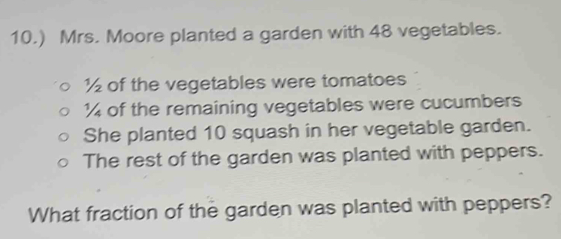 10.) Mrs. Moore planted a garden with 48 vegetables.
½ of the vegetables were tomatoes
½ of the remaining vegetables were cucumbers 
She planted 10 squash in her vegetable garden. 
The rest of the garden was planted with peppers. 
What fraction of the garden was planted with peppers?