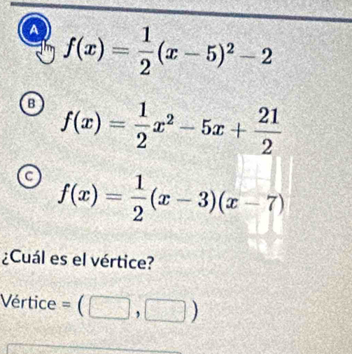 A f(x)= 1/2 (x-5)^2-2
B f(x)= 1/2 x^2-5x+ 21/2 
C f(x)= 1/2 (x-3)(x-7)
¿Cuál es el vértice?
Vértice =(□ ,□ )